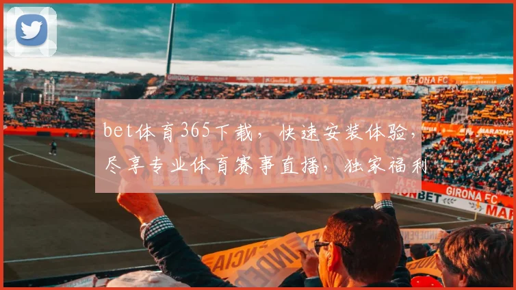 bet体育365下载，快速安装体验，尽享专业体育赛事直播，独家福利等你来
