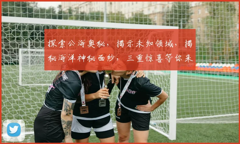 探索公海奥秘，揭示未知领域，揭秘海洋神秘面纱，三重惊喜等你来发现。
