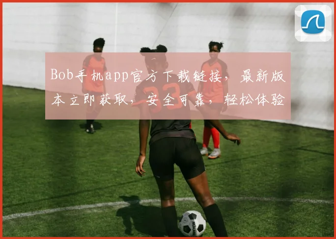 Bob手机app官方下载链接，最新版本立即获取，安全可靠，轻松体验，不容错过，快来下载