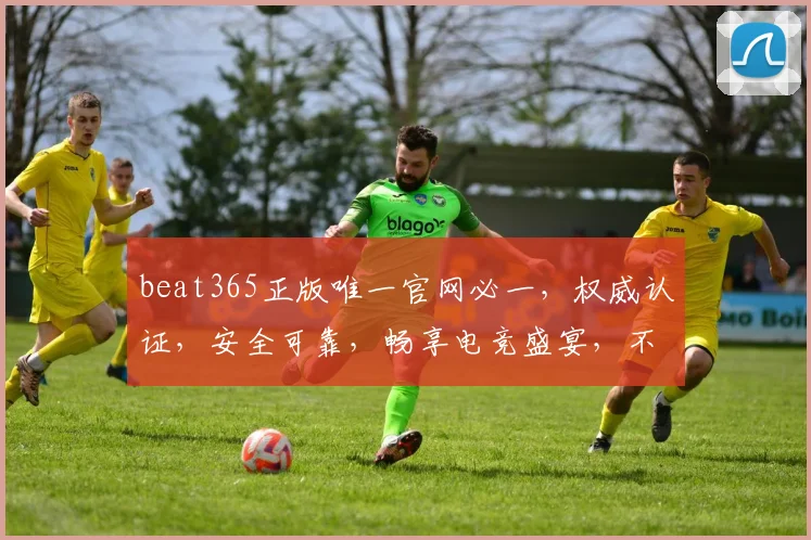 beat365正版唯一官网必一，权威认证，安全可靠，畅享电竞盛宴，不容错过