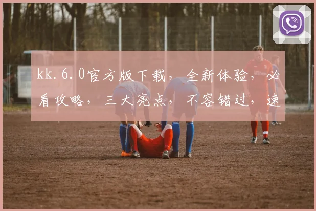 kk.6.0官方版下载，全新体验，必看攻略，三大亮点，不容错过，速来下载