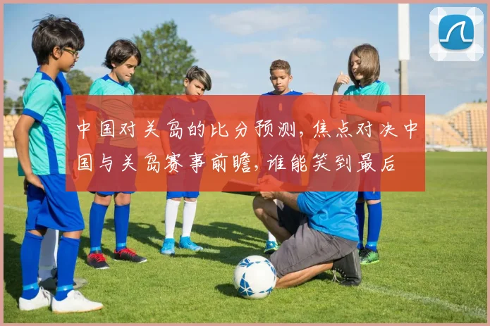 中国对关岛的比分预测,焦点对决中国与关岛赛事前瞻,谁能笑到最后